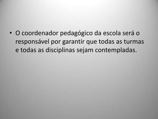 • O coordenador pedagógico da escola será o
  responsável por garantir que todas as turmas
  e todas as disciplinas sejam contempladas.
 