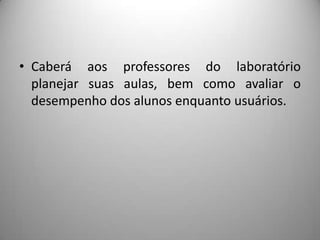 • Caberá aos professores do laboratório
  planejar suas aulas, bem como avaliar o
  desempenho dos alunos enquanto usuários.
 