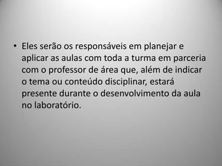 • Eles serão os responsáveis em planejar e
  aplicar as aulas com toda a turma em parceria
  com o professor de área que, além de indicar
  o tema ou conteúdo disciplinar, estará
  presente durante o desenvolvimento da aula
  no laboratório.
 