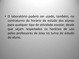 • O laboratório poderá ser usado, também, no
  contraturno do horário de estudo dos alunos
  para qualquer tipo de atividade escolar, desde
  que sejam respeitados os horários de uso
  pelos professores de área no turno de estudo
  do aluno.
 