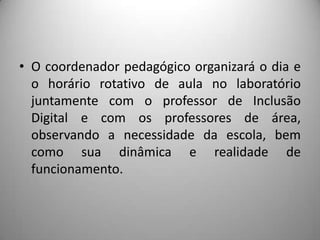 • O coordenador pedagógico organizará o dia e
  o horário rotativo de aula no laboratório
  juntamente com o professor de Inclusão
  Digital e com os professores de área,
  observando a necessidade da escola, bem
  como sua dinâmica e realidade de
  funcionamento.
 