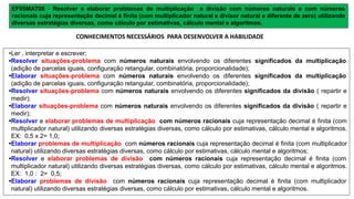 EF05MAT08 - Resolver e elaborar problemas de multiplicação e divisão com números naturais e com números
racionais cuja representação decimal é finita (com multiplicador natural e divisor natural e diferente de zero) utilizando
diversas estratégias diversas, como cálculo por estimativas, cálculo mental e algoritmos.
•Ler , interpretar e escrever;
•Resolver situações-problema com números naturais envolvendo os diferentes significados da multiplicação
(adição de parcelas iguais, configuração retangular, combinatória, proporcionalidade);
•Elaborar situações-problema com números naturais envolvendo os diferentes significados da multiplicação
(adição de parcelas iguais, configuração retangular, combinatória, proporcionalidade);
•Resolver situações-problema com números naturais envolvendo os diferentes significados da divisão ( repartir e
medir);
•Elaborar situações-problema com números naturais envolvendo os diferentes significados da divisão ( repartir e
medir);
•Resolver e elaborar problemas de multiplicação com números racionais cuja representação decimal é finita (com
multiplicador natural) utilizando diversas estratégias diversas, como cálculo por estimativas, cálculo mental e algoritmos.
EX: 0,5 x 2= 1,0;
•Elaborar problemas de multiplicação com números racionais cuja representação decimal é finita (com multiplicador
natural) utilizando diversas estratégias diversas, como cálculo por estimativas, cálculo mental e algoritmos;
•Resolver e elaborar problemas de divisão com números racionais cuja representação decimal é finita (com
multiplicador natural) utilizando diversas estratégias diversas, como cálculo por estimativas, cálculo mental e algoritmos.
EX: 1,0 : 2= 0,5;
•Elaborar problemas de divisão com números racionais cuja representação decimal é finita (com multiplicador
natural) utilizando diversas estratégias diversas, como cálculo por estimativas, cálculo mental e algoritmos.
CONHECIMENTOS NECESSÁRIOS PARA DESENVOLVER A HABILIDADE
 