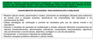 EF05MAT08 - Resolver e elaborar problemas de multiplicação e divisão com números naturais e com números
racionais cuja representação decimal é finita (com multiplicador natural e divisor natural e diferente de zero)
utilizando diversas estratégias diversas, como cálculo por estimativas, cálculo mental e algoritmos.
• Realizar cálculo mental, aproximados e exatos, priorizando as estratégias utilizadas para realizá-los
de acordo com a situação proposta, apoiando-se nas propriedades das operações e no
conhecimento do SND;
• Utilizar estratégias de verificação e controle de resultados pelo uso de cálculo mental e da
calculadora;
• Calcular o resultado da operação da multiplicação e divisão utilizando diferentes procedimentos de
cálculos (arredondamentos, aproximações, estimativas, composições, decomposições, algoritmos
não convencionais e convencionais, desenhos, contagem e o uso da calculadora);
• Compreender e memorizar a tabuada da multiplicação;
• Resolver situações-problema utilizando o cálculo mental.
CONHECIMENTOS NECESSÁRIOS PARA DESENVOLVER A HABILIDADE
 