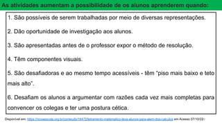 16
1. São possíveis de serem trabalhadas por meio de diversas representações.
2. Dão oportunidade de investigação aos alunos.
3. São apresentadas antes de o professor expor o método de resolução.
4. Têm componentes visuais.
5. São desafiadoras e ao mesmo tempo acessíveis - têm “piso mais baixo e teto
mais alto”.
6. Desafiam os alunos a argumentar com razões cada vez mais completas para
convencer os colegas e ter uma postura cética.
Disponível em: https://novaescola.org.br/conteudo/16472/letramento-matematico-leva-alunos-para-alem-dos-calculos em Acesso 07/10/22
As atividades aumentam a possibilidade de os alunos aprenderem quando:
 