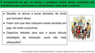 17
● Desafiar os alunos a tomar decisões, de modo
que formulem ideias
● Fazer com que eles coloquem essas decisões em
jogo, de modo a prová-las
● Organizar debates para que o grupo discuta
estratégias de resolução: quais são mais
adequadas?
É fundamental de que, na escola, o professor ensine dando condições aos
estudantes para construírem o conhecimento, para tanto, é preciso:
Fonte: Introdução ao Estudo das Situações Didáticas - Conteúdos e Métodos de Ensino, Guy Brousseau. Editora Ática
 