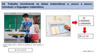 04. Trabalhe inicialmente as ideias matemáticas e, pouco a pouco,
introduzir a linguagem matemática.
(Dante, 2020 p. 9)
20 + 2= 22
22
2 DEZENAS
2 UNIDADES
Alunos pensam sobre o conceito de igualdade ao tentar equilibrar a
balança.
2 + 3 = 3 + 2
 