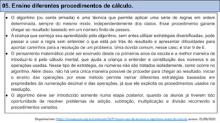 Disponível em: https://novaescola.org.br/conteudo/2677/assim-nao-da-ensinar-o-algoritmo-antes-do-calculo acesso 22/09/2022
● O algoritmo (ou conta armada) é uma técnica que permite aplicar uma série de regras em ordem
determinada, sempre do mesmo modo, independentemente dos dados. Esse procedimento garante
chegar ao resultado baseado em um número finito de passos.
● A criança que começa seu aprendizado pelo algoritmo, sem antes utilizar estratégias diversificadas, pode
passar a usar a regra sem entender o que está por trás do resultado e apresentar dificuldades para
apontar caminhos para a resolução de um problema. Uma dúvida comum, nesse caso, é tirar 9 de 0.
● O pensamento matemático pode ser ensinado desde os primeiros anos da escola e a melhor maneira de
introduzi-lo é pelo cálculo mental, que ajuda a criança a entender a constituição dos números e as
operações usadas. Nesse tipo de estratégia, os números não são tratados isoladamente, como ocorre no
algoritmo. Além disso, não há uma única maneira possível de proceder para chegar ao resultado. Iniciar
o ensino das operações por esse método permite treinar diferentes estratégias baseadas em
propriedades da numeração decimal e das operações, já que ele explicita os procedimentos usados na
resolução.
● O algoritmo deve ser introduzido somente numa etapa posterior, quando os alunos já tiverem tido
oportunidade de resolver problemas de adição, subtração, multiplicação e divisão recorrendo a
procedimentos variados.
05. Ensine diferentes procedimentos de cálculo.
 