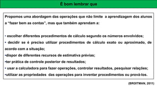 Propomos uma abordagem das operações que não limite a aprendizagem dos alunos
a “fazer bem as contas”, mas que também aprendam a:
• escolher diferentes procedimentos de cálculo segundo os números envolvidos;
• decidir se é preciso utilizar procedimentos de cálculo exato ou aproximado, de
acordo com a situação;
•dispor de diferentes recursos de estimativa prévias;
•ter prática de controle posterior de resultados;
• usar a calculadora para fazer operações, controlar resultados, pesquisar relações;
•utilizar as propriedades das operações para inventar procedimentos ou prová-los.
É bom lembrar que
(BROITMAN, 2011)
 