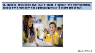 08. Busque estratégias que leve o aluno a pensar, crie oportunidades,
busque ser o mediador, não a pessoa que fala “É assim que se faz”.
(Dante, 2020 p. 9
 