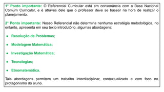 1° Ponto importante: O Referencial Curricular está em consonância com a Base Nacional
Comum Curricular, e é através dele que o professor deve se basear na hora de realizar o
planejamento.
2° Ponto importante: Nosso Referencial não determina nenhuma estratégia metodológica, no
entanto, apresenta em seu texto introdutório, algumas abordagens:
● Resolução de Problemas;
● Modelagem Matemática;
● Investigação Matemática;
● Tecnologias;
● Etnomatemática.
Tais abordagens permitem um trabalho interdisciplinar, contextualizado e com foco no
protagonismo do aluno.
 