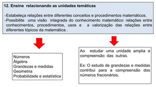 12. Ensine relacionando as unidades temáticas
-Estabeleça relações entre diferentes conceitos e procedimentos matemáticos.
-Possibilite uma visão integrada do conhecimento matemático: relações entre
conhecimentos, procedimentos, usos e a valorização das relações entre
diferentes tópicos da matemática .
Números
Álgebra
Grandezas e medidas
Geometria
Probabilidade e estatística
Ao estudar uma unidade amplia a
compreensão das outras.
Ex: O estudo de grandezas e medidas
contribui para a compreensão dos
números fracionários.
 