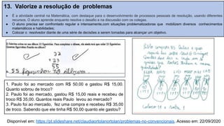 13. Valorize a resolução de problemas
● É a atividade central na Matemática, com destaque para o desenvolvimento de processos pessoais de resolução, usando diferentes
recursos. O aluno aprende enquanto resolve o desafio e na discussão com os colegas.
● O aluno precisa ser confrontado regular e intensamente,com situações problematizadoras que mobilizem diversos conhecimentos
matemáticos e habilidades;
● Colocar o resolvedor diante de uma série de decisões a serem tomadas para alcançar um objetivo.
Disponível em: https://pt.slideshare.net/claudiaortolanortolan/problemas-no-convencionais. Acesso em: 22/09/2020
1. Paulo foi ao mercado com R$ 50,00 e gastou R$ 15,00.
Quanto sobrou de troco?
2. Paulo foi ao mercado, gastou R$ 15,00 reais e recebeu de
troco R$ 35,00. Quantos reais Paulo levou ao mercado?
3. Paulo foi ao mercado, fez uma compra e recebeu R$ 35,00
de troco. Sabendo que ele tinha R$ 50,00 quanto ele gastou?
 