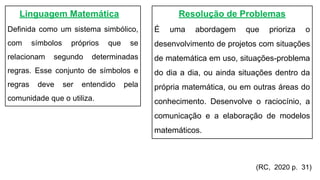 Linguagem Matemática
Definida como um sistema simbólico,
com símbolos próprios que se
relacionam segundo determinadas
regras. Esse conjunto de símbolos e
regras deve ser entendido pela
comunidade que o utiliza.
Resolução de Problemas
É uma abordagem que prioriza o
desenvolvimento de projetos com situações
de matemática em uso, situações-problema
do dia a dia, ou ainda situações dentro da
própria matemática, ou em outras áreas do
conhecimento. Desenvolve o raciocínio, a
comunicação e a elaboração de modelos
matemáticos.
(RC, 2020 p. 31)
 