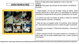 41
JOGO NUNCA DEZ
Este é um jogo para quatro jogadores: você e mais três
colegas.
Material: Para jogar vão precisar de dois dados e do Material
Dourado
- Cada jogador, na sua vez de jogar, lança os dados, conta
quantos pontos fez e retira para si a quantidade de cubinhos
(unidades) correspondente aos pontos conseguidos nos dados.
- O número que sair nos dados dá direito a retirar do material
dourado apenas cubinhos (unidades).
- Toda vez que um jogador juntar 10 cubinhos, deve trocá-los
por uma barrinha (dezena) e tem o direito de jogar novamente.
- O jogador que conseguir 10 barrinhas (dezenas) , troca-as por
uma placa.
- Quem conseguir formar uma placa primeiro é o vencedor e o
jogo acaba. (ou na quinta rodada quem tiver o maior número é
o vencedor)
Disponível em: http://www.mathema.com.br/default.asp?url=http://www.mathema.com.br/e_fund_a/mat_didat/mat_dourado/nunca_dez.html
 