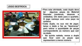 42
JOGO DESTROCA
• Para esta atividade, cada dupla deve
ter algumas peças do Material
Dourado (centenas, dezenas e
unidades). Um dado para o quarteto.
O jogo começa com uma peça na
centena.
• Cada dupla, na sua vez de jogar,
lança o dado e faz as "destrocas"
para retirar a quantidade de peças
correspondente ao número que sair
no dado.
• Na quinta rodada, vence a dupla
que ficar com as peças que
representam o menor número.
 