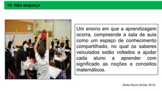 Um ensino em que a aprendizagem
ocorra, compreende a sala de aula
como um espaço de conhecimento
compartilhado, no qual os saberes
veiculados estão voltados a ajudar
cada aluno a aprender com
significado as noções e conceitos
matemáticos.
16. Não esqueça
(Katia Stocco Smole, 2012)
 