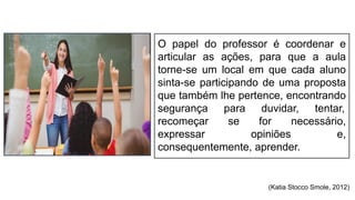O papel do professor é coordenar e
articular as ações, para que a aula
torne-se um local em que cada aluno
sinta-se participando de uma proposta
que também lhe pertence, encontrando
segurança para duvidar, tentar,
recomeçar se for necessário,
expressar opiniões e,
consequentemente, aprender.
(Katia Stocco Smole, 2012)
 