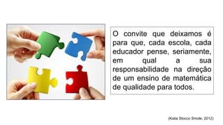 O convite que deixamos é
para que, cada escola, cada
educador pense, seriamente,
em qual a sua
responsabilidade na direção
de um ensino de matemática
de qualidade para todos.
(Katia Stocco Smole, 2012)
 