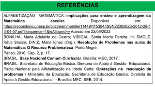 REFERÊNCIAS
ALFABETIZAÇÃO MATEMÁTICA: implicações para ensino e aprendizagem da
Matemática escolar. Disponível em:
https://repositorio.unesp.br/bitstream/handle/11449/115384/ISSN22382623-2012-28-1
3-04-07.pdf?sequence=1&isAllowed=y Acesso em 22/09/2022
BONILHA, Maria Adelaide de Castro; VIDIGAL, Sonia Maria Pereira. In: SMOLE,
Kátia Stocco; DINIZ, Maria Ignez (Org.). Resolução de Problemas nas aulas de
Matemática: O Recurso Problemateca. Porto Alegre:
Penso, 2016. Cap. 2, p. 17.
BRASIL. Base Nacional Comum Curricular. Brasília: MEC, 2017.
BRASIL. Secretaria de Educação Básica. Diretoria de Apoio à Gestão Educacional.
Pacto Nacional pela Alfabetização na Idade Certa: Operações na resolução de
problemas / Ministério da Educação, Secretaria de Educação Básica, Diretoria de
Apoio à Gestão Educacional. – Brasília: MEC, SEB, 2014.
 