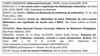 CAMPO GRANDE/MS. Referencial Curricular - REME. Campo Grande/MS, 2020.
DANYLUK, O. S. Um estudo sobre o significado da alfabetização matemática. Rio Claro
(SP): IGCE-UNESP, 1988. Dissertação de Mestrado
DANTE, Luiz Roberto. Didática da Resolução de problemas de matemática. 12. ed. São
Paulo: Ática, 2000.
DANTE, Luiz Roberto. Ensino de Matemática de bolso. Reflexões de como ensinar
Matemática com significado de acordo com a BNCC. São Paulo: Editora do Brasil,
2022.
MODERNA. Base Nacional Comum Curricular: Material de Referência Pedagógica.
São Paulo: Moderna, 2018.
ONUCHIC, Lourdes de La Rosa; ALLEVATO, Norma Suely Gomes. Pesquisa em
Resolução de Problemas: caminhos, avanços e novas perspectivas. Bolema, Rio
Claro (SP), v. 25, nº 41 p.73-98, dez. 2011. Disponível em:
<http://repositorio.unesp.br/bitstream/handle/11449/72994/2-s2.0-
84873689803.pdf?sequence=1> Acesso: Em 29 de junho 2016.
POLYA, George. A arte de resolver Problemas. Rio de Janeiro: Interciência, 2006.
 