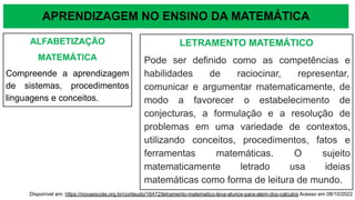 APRENDIZAGEM NO ENSINO DA MATEMÁTICA
ALFABETIZAÇÃO
MATEMÁTICA
Compreende a aprendizagem
de sistemas, procedimentos
linguagens e conceitos.
LETRAMENTO MATEMÁTICO
Pode ser definido como as competências e
habilidades de raciocinar, representar,
comunicar e argumentar matematicamente, de
modo a favorecer o estabelecimento de
conjecturas, a formulação e a resolução de
problemas em uma variedade de contextos,
utilizando conceitos, procedimentos, fatos e
ferramentas matemáticas. O sujeito
matematicamente letrado usa ideias
matemáticas como forma de leitura de mundo.
Disponível em: https://novaescola.org.br/conteudo/16472/letramento-matematico-leva-alunos-para-alem-dos-calculos Acesso em 08/10/2022
 
