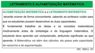 LETRAMENTO E ALFABETIZAÇÃO MATEMÁTICA
ALFABETIZAÇÃO MATEMÁTICA e o LETRAMENTO MATEMÁTICO
deverão ocorrer de forma concomitante, cabendo ao professor cuidar para
que os estudantes possam desenvolver as duas capacidades.
É fundamental trabalhar as ideias e os conceitos matemáticos
intuitivamente antes da simbologia e da linguagem matemática. O
estudante deve aprender por compreensão, atribuindo significado ao que
aprende. A Matemática vai além dos cálculos: ela passa pela capacidade
de raciocínio e de argumentação.
(RC, 2020 p. 27)
 