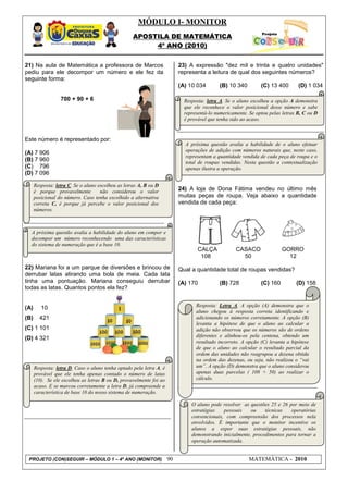 MÓDULO I- MONITOR
                                                    APOSTILA DE MATEMÁTICA
                                                         4º ANO (2010)


21) Na aula de Matemática a professora de Marcos                          23) A expressão "dez mil e trinta e quatro unidades"
pediu para ele decompor um número e ele fez da                            representa a leitura de qual dos seguintes números?
seguinte forma:
                                                                          (A) 10 034        (B) 10 340        (C) 13 400       (D) 1 034

                  700 + 90 + 6                                              Resposta: letra A. Se o aluno escolheu a opção A demonstra
                                                                            que ele reconhece o valor posicional desse número e sabe
                                                                            representá-lo numericamente. Se optou pelas letras B, C ou D
                                                                            é provável que tenha sido ao acaso.


Este número é representado por:
                                                                            A próxima questão avalia a habilidade de o aluno efetuar
                                                                            operações de adição com números naturais que, neste caso,
(A) 7 906
                                                                            representam a quantidade vendida de cada peça de roupa e o
(B) 7 960                                                                   total de roupas vendidas. Nesta questão a contextualização
(C) 796                                                                     apenas ilustra a operação.
(D) 7 096

      Resposta: letra C. Se o aluno escolheu as letras A, B ou D
      é porque provavelmente         não considerou o valor               24) A loja de Dona Fátima vendeu no último mês
      posicional do número. Caso tenha escolhido a alternativa            muitas peças de roupa. Veja abaixo a quantidade
      correta C, é porque já percebe o valor posicional dos               vendida de cada peça:
      números.



  A próxima questão avalia a habilidade do aluno em compor e
  decompor um número reconhecendo uma das características
  do sistema de numeração que é a base 10.
                                                                                  CALÇA            CASACO               GORRO
                                                                                   108               50                   12
22) Mariana foi a um parque de diversões e brincou de                     Qual a quantidade total de roupas vendidas?
derrubar latas atirando uma bola de meia. Cada lata
tinha uma pontuação. Mariana conseguiu derrubar                           (A) 170           (B) 728           (C) 160         (D) 158
todas as latas. Quantos pontos ela fez?


(A)      10                                                                      Resposta: Letra A. A opção (A) demonstra que o
                                                                                 aluno chegou à resposta correta identificando e
(B)     421                                                                      adicionando os números corretamente. A opção (B)
                                                                                 levanta a hipótese de que o aluno ao calcular a
(C) 1 101                                                                        adição não observou que os números são de ordens
(D) 4 321                                                                        diferentes e alinhou-os pela centena, obtendo um
                                                                                 resultado incorreto. A opção (C) levanta a hipótese
                                                                                 de que o aluno ao calcular o resultado parcial da
                                                                                 ordem das unidades não reagrupou a dezena obtida
                                                                                 na ordem das dezenas, ou seja, não realizou o “vai
      Resposta: letra D. Caso o aluno tenha optado pela letra A, é               um”. A opção (D) demonstra que o aluno considerou
      provável que ele tenha apenas contado o número de latas                    apenas duas parcelas ( 108 + 50) ao realizar o
      (10). Se ele escolheu as letras B ou D, provavelmente foi ao               cálculo.
      acaso. E se marcou corretamente a letra D, já compreende a
      característica de base 10 do nosso sistema de numeração.

                                                                               O aluno pode resolver as questões 25 e 26 por meio de
                                                                               estratégias   pessoais    ou    técnicas   operatórias
                                                                               convencionais, com compreensão dos processos nela
                                                                               envolvidos. É importante que o monitor incentive os
                                                                               alunos a expor suas estratégias pessoais, não
                                                                               demonstrando inicialmente, procedimentos para tornar a
                                                                               operação automatizada.


 PROJETO (CON)SEGUIR – MÓDULO 1 – 4º ANO (MONITOR)                   90                                  MATEMÁTICA - 2010
 