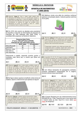 MÓDULO I- MONITOR
                                                 APOSTILA DE MATEMÁTICA
                                                      4º ANO (2010)


                                                                        31) Matheus monta uma pilha de cubinhos conforme
    Resposta: Letra C. Caso o aluno tenha optado pela
                                                                        aparece na ilustração abaixo. Calcule quantos cubinhos
    alternativa A é porque levou em consideração somente a
    quantidade de vagas para o curso de espanhol e inglês. Se
                                                                        há na pilha.
    optou pelas letras B ou D, é provável que não tenha somado
    corretamente os números de vagas ou escolheu essas
    alternativas ao acaso. Se escolheu a letra C , somou
    corretamente todos os números de vagas.




29) Em 2010 vão ocorrer as eleições para presidente
da republica e segundo as informações da pesquisa de                    (A) 33           (B) 31              (C) 30              (D) 27
intenções de voto realizada pelo Data Folha, a
candidata Dilma aparece na frente em Setembro.
                                                                            Resposta: Letra A.O aluno que marcou a letra D deve ter
                 Pesquisa Data Folha                                        esquecido de contar os 5 cubinhos que estão na pilha de
          2º turno: Dilma(PT)xSerra(PSDB)                                   trás, ou seja, que não são visíveis para ele. As demais
                                                                            opções mostram outros possíveis erros na contagem, mas
        Intenção de voto estimulado (em%)
                                                                            destacar uma característica marcante.
                     20-21 maio.     2-3 setembro
Dilma Rousself           36                50                               É importante comentar com o aluno que mesmo não
José Serra               36                28                               visualizando todos os cubinhos, alguns deles estão ali sim
Brancos, nulos,          11                12                               na pilha, inclusive servindo de sustentação para os
não sabe ou                                                                 demais cubinhos.
não respondeu

Observando a tabela, responda quantos pontos o
candidato José Serra tem a menos que Dilma em                              As questões 32, 33, 34 e 35 exigem do aluno as habilidades
setembro?                                                                  de resolver problemas que envolvam multiplicação e divisão
                                                                           por meio de situações contextualizadas. Questões como
                                                                           essas devem ser trabalhadas constantemente para que os
(A) 0             (B) 22            (C) 28               (D) 38
                                                                           alunos percebam a idéia de divisão e multiplicação. Outra
                                                                           questão, é o conhecimento da tabuada que pode ajudá-lo na
    Resposta: Letra B. Caso o aluno tenha escolhido a opção A,             hora de calcular.
    deve ter subtraído os números referentes ao mês de maio
    (36-36). Se escolheu a letra B leu corretamente a tabela e
    subtraiu 28 de 50. Se a opção foi a letra C, só deve ter            32) Um ônibus transporta 42 passageiros sentados.
    levado em consideração os pontos de Serra no mês de                 Quantos passageiros transportarão em 6 viagens,
    setembro. E se optou pela letra D, deve ter sido ao acaso.          levando sempre essa quantidade?

                                                                        (A) 42           (B) 48              (C) 242             (D) 252
30) Na figura abaixo aparece empilhado várias toras de
madeira. Qual é o total de tora que aparece na figura?
                                                                           Resposta: Letra D. Se o aluno escolheu a opção A é
                                                                           provável que ele tenha levado em consideração somente o
                                                                           número de passageiros. Se escolheu a letra B deve ter
                                                                           somado os números de passageiros com o número de
                                                                           viagens. Se escolheu a opção C deve ter percebido que
                                                                           deveria multiplicar os números mas o fez incorretamente. E
                                                                           se optou pela alternativa D, percebeu que devia multiplicar
                                                                           os números e o fez corretamente.

(A) 28            (B) 36             (C) 42             (D) 45
]
   Resposta: letra B. As demais opções mostram que o aluno              33) O Caxias Shopping em seu estacionamento lucrou
   não consegue perceber a quantidade de toras que aparece e            R$ 8400,00 em 7 dias. Suponha que o lucro tenha sido
   nem que a pilha é formada por uma base de 8 toras seguido            o mesmo todos os dias. Qual foi o lucro diário (em
   de fileiras com uma tora a menos a cada fileira (sequência de
   naturais). Ou seja, a soma de 8+7+6+5+4+3+2+1.
                                                                        reais) do shopping?

                                                                        (A) 945    (B) 1040           (C) 1200         (D) 1440

 PROJETO (CON)SEGUIR – MÓDULO 1 – 4º ANO (MONITOR)                 92                                  MATEMÁTICA - 2010
 