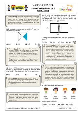 MÓDULO I- MONITOR
                                                  APOSTILA DE MATEMÁTICA
                                                       4º ANO (2010)


                                                                        36) As linhas que marcam a quadra de vôlei estavam
   Resposta: Letra C. Se o aluno optou pela letra A é provável          apagadas. Rogério resolveu o problema colando uma
   que tenha escolhido ao acaso. E se as opções escolhidas
                                                                        fita adesiva no chão. Veja a imagem abaixo que
   foram a B ou D, é provável que ele tenha percebido que
   devia fazer uma divisão (8400:7) mas fez de modo incorreto.          representa a quadra e suas medidas:
   Se optou pela alternativa C, percebeu que devia fazer uma                                   18m
   divisão e o fez corretamente.


                                                   2
                                                                               9m                                            9m
34) O quadrado possui uma área de 600 m . Qual é a
área da parte pintada?

                                                                                                   18m

                                                                        Quantos metros de fita Rogério colou no contorno da
                                                                        quadra?

                                                                        (A) 36m      (B) 18m          (C) 27m         (D) 54m
(A) 450           (B) 300             (C) 180            (D) 150
                                                                              Resposta: Letra D. A opção (A) levanta a hipótese de
                                                                              que o aluno ao realizar o cálculo só operou com os
                                                                              números da ordem das unidades, não considerando as
     Resposta: Letra D. O aluno que marcou letra A não soube                  dezenas. A opção (B) demonstra que o aluno escolheu
     reconhecer que área que queria, ou seja, é a parte pintada               uma das parcelas ao acaso como resultado, pois não
     e não a não-pintada. A opção B ele demostra não                          conseguiu entender a questão ou realizar o cálculo. A
     perceber que a figura está dividida em quatros partes e                  opção (C) levanta a hipótese de que o aluno ao ver
     pensa que está em dua ou apenas marcou sem entender o                    parcelas repetidas, resolveu usá-las apenas uma vez,
     enunciado. A letra C é um absurdo.                                       calculando 18 + 9. A opção (D) demonstra que o
                                                                              aluno chegou à resposta correta, identificando os
     É importante mostrar que a quantidade de partes que está                 números e adicionando-os corretamente.
     dividido a figura serve exatamente para calcular o valor
     para cada pedaço.


                                                                            A próxima questão avalia a habilidade de o aluno
                                                                            resolver uma situação-problema que representa a ação
35) Aline e Matheus foram num parque e ficaram                              de comparar que é um dos significados da adição. Neste
girando na roda-gigante durante 9 minutos. Eles                             caso, seria fácil para eles saber qual o aluno mais velho,
contaram 27 voltas. Quantas voltas deram por minuto?                        o que não é o mesmo de saber quem nasceu primeiro.
                                                                            Você monitor deverá propor situações em que eles
(A) 28            (B) 6               (C) 4              (D) 3              consigam calcular o ano em que cada criança nasceu
                                                                            com sua ajuda, a fim de que percebam que os mais velhos
                                                                            nasceram antes dos mais novos. Utilize estratégias
   Resposta: Letra D. Se o aluno optou pela letra A deve ter                pessoais e técnicas operatórias convencionais nestas
   sido ao acaso. Caso tenha optado pelas letras B ou C devem               situações.
   ter percebido que devia dividir, mas não o fez corretamente.
   E se escolheu a alternativa D, percebeu que devia dividir e o
   fez corretamente.
                                                                        37) Veja as crianças e suas idades:




    A próxima questão avalia a habilidade de o aluno efetuar
    operações de adição com números naturais de ordens
                                                                          Beto             Camila              Flávia          Pedro
    diferentes e com quatro parcelas. Neste caso, deverá
    observar a ilustração e utilizar os números para realizar o           8 anos           10 anos             7 anos          5 anos
    cálculo correto.
                                                                        Quem nasceu primeiro?

                                                                        (A) Beto   (B) Camila        (C) Flávia       (D) Pedro

 PROJETO (CON)SEGUIR – MÓDULO 1 – 4º ANO (MONITOR)                 93                                  MATEMÁTICA - 2010
 