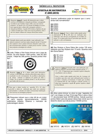 MÓDULO I- MONITOR
                                                APOSTILA DE MATEMÁTICA
                                                     4º ANO (2010)


                                                                     Quantos quilômetros pode se esperar que o carro
    Resposta: Letra B. A opção (B) demonstra que o aluno             ainda rode normalmente?
    resolveu corretamente a situação-problema, conseguindo
    reconhecer que Camila é mais velha e por isso nasceu             (A) 22693
    primeiro. As opções (A) e (C) foram escolhidas ao acaso,
                                                                     (B) 23693
    pois sugerem que o aluno não conseguiu realizar a
    situação-problema. A opção (D) levanta a hipótese de que         (C) 23692
    o aluno acredita que o mais novo nasceu primeiro. Este é         (D) 22793
    um erro muito comum em crianças desta faixa etária.
                                                                        Resposta: Letra C. Caso o aluno tenha optado pelas
                                                                        alternativas A, B ou D, deve ter realizado uma
                                                                        subtração, mas não fez corretamente ou escolheu ao
                                                                        acaso. E se optou pela letra C percebeu que deveria
   O desafio abaixo pede uma adição e uma subtração com                 subtrair e o fez corretamente.
   números naturais com base numa situação inicial. O monitor
   deve explorar com os alunos diversas situações como essa,
   que envolvam mais cálculos e o aluno possa resolver usando
   suas próprias estratégias de cálculo.                             40) Seu Rubens e Dona Dalva têm juntos 135 anos.
                                                                     Sabendo que Seu Rubens tem 73 anos. Quantos anos
                                                                     têm Dona Dalva?
38) João, Felipe e Vitor foram brincar com o jogo de
dardos. Ao todo fizeram 1500 pontos. João fez 603                       (A) 62 anos
pontos. Felipe fez 308 pontos. Quantos pontos Vitor                     (B) 68 anos
fez?                                                                    (C) 52 anos
                                                                        (D) 72 anos
(A) 911
(B) 611
(C) 901
(D) 589                                                                    Resposta: Letra A.O desafio pede uma subtração com
                                                                           números naturais com base numa situação inicial, (? +
                                                                           73 = 135). É importante que o monitor explore situações
   Resposta: Letra A. Se o aluno optou pela alternativa                    semelhantes com os alunos.
   correta A, percebeu que cálculos devia fazer para obter o
   resultado e os fez corretamente. Se escolheu a alternativa              Caso o aluno tenha optado pela letra A, é porque ele
   B, somou somente os números de pontos de João e                         reconhece que deve usar uma subtração para resolver a
   Felipe. Se as opções escolhidas foram C ou Dé provável                  questão e calculou corretamente. O aluno que escolheu
   que tenha sido ao acaso.                                                as respostas B e C, não realizou o cálculo correto e o
                                                                           aluno que respondeu a opção D, apenas repetiu a idade
                                                                           de Seu Rubem.
  Para que o aluno resolva as questões 39 e 41, deve
  perceber a ideia de subtração que estão nos contextos
  apresentados e calcular de modo convencional (subtração
  com reserva) ou estratégias próprias.
                                                                     41) Aline adora brincar no orkut no jogo “segredos do
                                                                     mar” e já chegou na fase 16 do jogo.Para ir para a fase
39) Pesquisas indicam que a vida útil de um motor                    17, ela precisará fazer 327290 pontos. Calcule quantos
de carro suporta, aproximadamente, 100000                            pontos faltam para ela passar dessa fase vendo que no
quilômetros rodados. Observe o marcador de                           desenho abaixo que ela já possui 140580 pontos.
quilometragem abaixo.




                                                                     (A) 187310     (B) 187210      (C) 186710       (D) 186190

 PROJETO (CON)SEGUIR – MÓDULO 1 – 4º ANO (MONITOR)              94                                 MATEMÁTICA - 2010
 