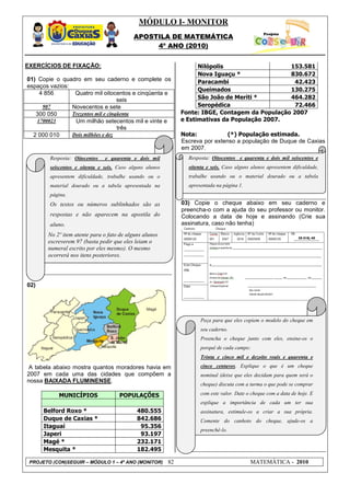 MÓDULO I- MONITOR
                                           APOSTILA DE MATEMÁTICA
                                                4º ANO (2010)


EXERCÍCIOS DE FIXAÇÃO:                                               Nilópolis                   153.581
                                                                     Nova Iguaçu *               830.672
01) Copie o quadro em seu caderno e complete os                      Paracambi                     42.423
espaços vazios:
                                                                     Queimados                   130.275
     4 856       Quatro mil oitocentos e cinqüenta e
                                    seis                             São João de Meriti *        464.282
      907       Novecentos e sete                                    Seropédica                    72.466
   300 050      Trezentos mil e cinqüenta                      Fonte: IBGE, Contagem da População 2007
    1700023      Um milhão setecentos mil e vinte e            e Estimativas da População 2007.
                                    três
  2 000 010     Dois milhões e dez                             Nota:            (*) População estimada.
                                                               Escreva por extenso a população de Duque de Caxias
                                                               em 2007.
        Resposta: Oitocentos   e quarenta e dois mil             Resposta: Oitocentos e quarenta e dois mil seiscentos e
        seiscentos e oitenta e seis. Caso alguns alunos          oitenta e seis. Caso alguns alunos apresentem dificuldade,
        apresentem dificuldade, trabalhe usando ou o             trabalhe usando ou o material dourado ou a tabela
        material dourado ou a tabela apresentada na              apresentada na página 1.
        página.
        Os textos ou números sublinhados são as                03) Copie o cheque abaixo em seu caderno e
                                                               preencha-o com a ajuda do seu professor ou monitor.
        respostas e não aparecem na apostila do                Colocando a data de hoje e assinando (Crie sua
        aluno.                                                 assinatura, caso não tenha)
       No 2º item atente para o fato de alguns alunos
       escreverem 97 (basta pedir que eles leiam o
       numeral escrito por eles mesmo). O mesmo
       ocorrerá nos itens posteriores.




02)




                                                                      Peça para que eles copiem o modelo do cheque em
                                                                      seu caderno.
                                                                      Preencha o cheque junto com eles, ensine-os o
                                                                      porquê de cada campo:
                                                                      Trinta e cinco mil e dezoito reais e quarenta e
 A tabela abaixo mostra quantos moradores havia em                    cinco centavos. Explique o que é um cheque
2007 em cada uma das cidades que compõem a                            nominal (deixe que eles decidam para quem será o
nossa BAIXADA FLUMINENSE.
                                                                      cheque) discuta com a turma o que pode se comprar

           MUNICÍPIOS                POPULAÇÕES                       com este valor. Date o cheque com a data de hoje. E
                                                                      explique a importância de cada um ter sua
      Belford Roxo *                         480.555                  assinatura, estimule-os a criar a sua própria.
      Duque de Caxias *                      842.686                  Comente do canhoto do cheque, ajude-os a
      Itaguaí                                 95.356
                                                                      preenchê-lo.
      Japeri                                  93.197
      Magé *                                 232.171
      Mesquita *                             182.495

 PROJETO (CON)SEGUIR – MÓDULO 1 – 4º ANO (MONITOR)        82                                MATEMÁTICA - 2010
 