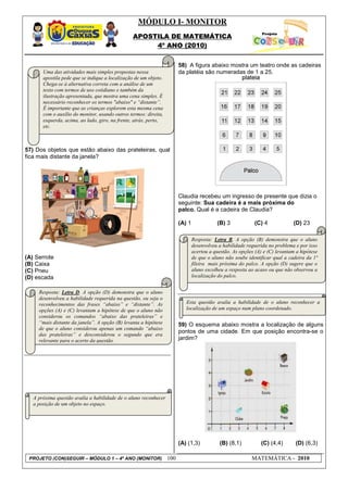 MÓDULO I- MONITOR
                                                APOSTILA DE MATEMÁTICA
                                                     4º ANO (2010)


                                                                        58) A figura abaixo mostra um teatro onde as cadeiras
       Uma das atividades mais simples propostas nessa                  da platéia são numeradas de 1 a 25.
       apostila pede que se indique a localização de um objeto.
       Chega-se à alternativa correta com a análise de um
       texto com termos de uso cotidiano e também da
       ilustração apresentada, que mostra uma cena simples. É
       necessário reconhecer os termos "abaixo" e “distante”.
       É importante que as crianças explorem esta mesma cena
       com o auxílio do monitor, usando outros termos: direita,
       esquerda, acima, ao lado, giro, na frente, atrás, perto,
       etc.



57) Dos objetos que estão abaixo das prateleiras, qual
fica mais distante da janela?




                                                                        Claudia recebeu um ingresso de presente que dizia o
                                                                        seguinte: Sua cadeira é a mais próxima do
                                                                        palco. Qual é a cadeira de Claudia?

                                                                        (A) 1              (B) 3             (C) 4             (D) 23

                                                                                Resposta: Letra B. A opção (B) demonstra que o aluno
                                                                                desenvolveu a habilidade requerida no problema e por isso
                                                                                acertou a questão. As opções (A) e (C) levantam a hipótese
(A) Serrote                                                                     de que o aluno não soube identificar qual a cadeira da 1ª
(B) Caixa                                                                       fileira mais próxima do palco. A opção (D) sugere que o
(C) Pneu                                                                        aluno escolheu a resposta ao acaso ou que não observou a
(D) escada                                                                      localização do palco.


     Resposta: Letra D. A opção (D) demonstra que o aluno
     desenvolveu a habilidade requerida na questão, ou seja o
     reconhecimentos das frases “abaixo” e “distante”. As                  Esta questão avalia a habilidade de o aluno reconhecer a
     opções (A) e (C) levantam a hipótese de que o aluno não               localização de um espaço num plano coordenado.
     considerou os comandos “abaixo das prateleiras” e
     “mais distante da janela”. A opção (B) levanta a hipótese          59) O esquema abaixo mostra a localização de alguns
     de que o aluno considerou apenas um comando “abaixo
                                                                        pontos de uma cidade. Em que posição encontra-se o
     das prateleiras” e desconsiderou o segundo que era
     relevante para o acerto da questão.                                jardim?




   A próxima questão avalia a habilidade de o aluno reconhecer
   a posição de um objeto no espaço.




                                                                        (A) (1,3)           (B) (8,1)           (C) (4,4)       (D) (6,3)

 PROJETO (CON)SEGUIR – MÓDULO 1 – 4º ANO (MONITOR)                100                                      MATEMÁTICA - 2010
 