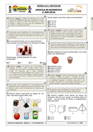 MÓDULO I- MONITOR
                                                    APOSTILA DE MATEMÁTICA
                                                         4º ANO (2010)


                                                                           Destes objetos, quais têm corpos arrendondados?
   Resposta: Letra C. A opção (C) demonstra que o aluno
   desenvolveu a habilidade requerida no problema e acertou a
   questão. As opções (A), (B) e (D) sugerem que o aluno                   (A) A, C e D
   escolheu a resposta ao acaso, pois teve dificuldade em                  (B) C, D e F
   reconhecer a localização do jardim.                                     (C) B, E e F
                                                                           (D) C, D e E

                                                                               Resposta: Letra D. As opções (A), (B) e (C) levantam a
   Esta questão avalia a habilidade de o aluno diferenciar um                  hipótese de que o aluno reconhece alguns corpos
   poliedro de corpos redondos pelas suas características. Essa                redondos, mas não todos os apresentados na questão. A
   distinção é feita a partir da visualização dos objetos que os               opção (D) demonstra que o aluno identificou nos objetos
   representam.                                                                características de corpos arredondados, respondendo
                                                                               corretamente à questão.

60) Lucas está brincando com um jogo de encaixe.
Veja as peças que ainda faltam ser colocadas no lugar:
                                                                               A próxima questão avalia a habilidade de o aluno nomear os
                                                                               sólidos que possuem formas arredondadas. Essa distinção é
                                                                               feita a partir da visualização dos objetos que os representam.


                                                                           62) Estes objetos tem formas arredondadas. Como elas
                                                                           podem ser classificadas?

Destas peças, quantas possuem um corpo
arredondado:

(A) 1                 (B) 2               (C) 3            (D) 4

        Resposta: Letra C. As opções (A) e (B) levantam a                  (A) pirâmide e cone
        hipótese de que o aluno reconhece alguns corpos                    (B) esfera e cilindro
        redondos, mas não todos os apresentados na questão. A              (C) cone e cilindro
        opção (C) demonstra que o aluno respondeu
                                                                           (D) esfera e cone
        corretamente, desse modo, identificou que a esfera, o cone
        e o cilindro têm corpos arredondados. A opção (D) sugere
        que o aluno não reconhece a diferença entre poliedros e                Resposta: Letra B. A opção (A) demonstra que o aluno não
        corpos redondos.                                                       nomeia os sólidos em questão e respondeu de forma
                                                                               incorreta. A opção (B) demonstra que o aluno desenvolveu
                                                                               a habilidade requerida e reconhece uma esfera e um
                                                                               cilindro. As opções (C) e (D) levantam a hipótese de que o
                                                                               aluno reconhece e nomeia um dos sólidos da questão.
   Esta questão avalia a habilidade de o aluno diferenciar um
   poliedro de corpos redondos pelas suas características. Essa
   distinção é feita a partir da visualização dos objetos que os
   representam.                                                              Esta questão avalia a habilidade de o aluno reconhecer
                                                                             semelhanças e diferenças entre figuras tridimensionais.
61) Marcos estava observando os objetos de sua
casa. Veja abaixo alguns deles: (N2)                                       63) Fabrício trabalha numa fábrica de blocos de
                                                                           brinquedo. Ele tem que colocar na estante todas as
                          A                                                peças    que têm forma de cilindro e paralelepípedo.
                                      B
                                                         C                 Quais são elas?




                  D                         E              F

                                                                                 1             2                     3                 4

                                                                           (A) 1 e 4                   (B) 2 e 3
                                                                           (C) 3 e 4                   (D) 1 e 3

 PROJETO (CON)SEGUIR – MÓDULO 1 – 4º ANO (MONITOR)                   101                                    MATEMÁTICA - 2010
 