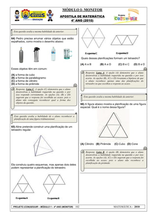 MÓDULO I- MONITOR
                                                APOSTILA DE MATEMÁTICA
                                                     4º ANO (2010)


  Esta questão avalia a mesma habilidade da anterior.

64) Pedro precisa arrumar vários objetos que estão
espalhados, como mostra o desenho abaixo:




                                                                   Quais dessas planificações formam um tetraedro?

                                                                   (A) A e B         (B) A e D          (C) B e C       (D) B e D
Esses objetos têm em comum:
                                                                       Resposta: Letra A. A opção (A) demonstra que o aluno
(A) a forma de cubo                                                    desenvolveu a habilidade requerida na questão e por isso
(B) a forma de paralelogramo                                           acerta. As opções (B), (C) e (D) levantam a hipótese de que
(C) a forma de cilindro                                                o aluno reconhece apenas uma das planificações do
(D) a forma de pirâmide                                                tetraedro ou que escolheu a resposta ao acaso.

    Resposta: Letra C. A opção (C) demonstra que o aluno
    desenvolveu a habilidade requerida na questão e por
    isso responde corretamente. As opções (A), (B) e (D)
    sugerem que a resposta foi escolhida ao acaso, pois o            Esta questão avalia a mesma habilidade da anterior.
    aluno não conseguiu reconhecer qual a forma dos
    objetos da questão.
                                                                   66) A figura abaixo mostra a planificação de uma figura
                                                                   espacial. Qual é o nome dessa figura?


  Esta questão avalia a habilidade de o aluno reconhecer a
  planificação de uma figura tridimensional.


65) Aline pretende construir uma planificação de um
tetraedro regular.




                                                                   (A) Cilindro (B) Pirâmide        (C) Cubo (D) Cone


                                                                       Resposta: Letra B. A opção (B) demonstra que o aluno
                                                                       desenvolveu a habilidade requerida na questão e por isso
                                                                       acerta. As opções (A), (C) e (D) sugerem que a resposta foi
                                                                       escolhida ao acaso, pois o aluno não reconhece a
                                                                       planificação da pirâmide.
Ela construiu quatro esquemas, mas apenas dois deles
podem representar a planificação do tetraedro.




 PROJETO (CON)SEGUIR – MÓDULO 1 – 4º ANO (MONITOR)           102                                   MATEMÁTICA - 2010
 