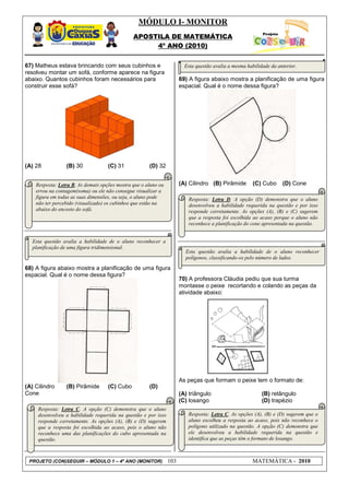MÓDULO I- MONITOR
                                                APOSTILA DE MATEMÁTICA
                                                     4º ANO (2010)


67) Matheus estava brincando com seus cubinhos e                         Esta questão avalia a mesma habilidade da anterior.
resolveu montar um sofá, conforme aparece na figura
abaixo. Quantos cubinhos foram necessários para                        69) A figura abaixo mostra a planificação de uma figura
construir esse sofá?                                                   espacial. Qual é o nome dessa figura?




(A) 28           (B) 30             (C) 31              (D) 32


    Resposta: Letra B. As demais opções mostra que o aluno ou          (A) Cilindro (B) Pirâmide        (C) Cubo     (D) Cone
    errou na contagem(soma) ou ele não consegue visualizar a
    figura em todas as suas dimensões, ou seja, o aluno pode              Resposta: Letra D. A opção (D) demonstra que o aluno
    não ter percebido (visualizado) os cubinhos que estão na              desenvolveu a habilidade requerida na questão e por isso
    abaixo do encosto do sofá.                                            responde corretamente. As opções (A), (B) e (C) sugerem
                                                                          que a resposta foi escolhida ao acaso porque o aluno não
    Procure olhar as orientações dadas na questão 31.                     reconhece a planificação do cone apresentada na questão.


  Esta questão avalia a habilidade de o aluno reconhecer a
  planificação de uma figura tridimensional.
                                                                         Esta questão avalia a habilidade de o aluno reconhecer
                                                                         polígonos, classificando-os pelo número de lados.

68) A figura abaixo mostra a planificação de uma figura
espacial. Qual é o nome dessa figura?
                                                                       70) A professora Cláudia pediu que sua turma
                                                                       montasse o peixe recortando e colando as peças da
                                                                       atividade abaixo:




                                                                       As peças que formam o peixe tem o formato de:
(A) Cilindro     (B) Pirâmide       (C) Cubo            (D)
Cone                                                                   (A) triângulo                        (B) retângulo
                                                                       (C) losango                          (D) trapézio
     Resposta: Letra C. A opção (C) demonstra que o aluno
     desenvolveu a habilidade requerida na questão e por isso             Resposta: Letra C. As opções (A), (B) e (D) sugerem que o
     responde corretamente. As opções (A), (B) e (D) sugerem              aluno escolheu a resposta ao acaso, pois não reconhece o
     que a resposta foi escolhida ao acaso, pois o aluno não              polígono utilizado na questão. A opção (C) demonstra que
     reconhece uma das planificações do cubo apresentada na               ele desenvolveu a habilidade requerida na questão e
     questão.                                                             identifica que as peças têm o formato de losango.



 PROJETO (CON)SEGUIR – MÓDULO 1 – 4º ANO (MONITOR)               103                                    MATEMÁTICA - 2010
 