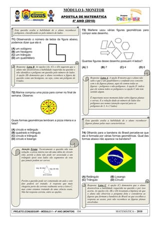 MÓDULO I- MONITOR
                                                APOSTILA DE MATEMÁTICA
                                                     4º ANO (2010)


  Esta questão avalia a habilidade de o aluno reconhecer               73) Marlene usou várias figuras geométricas para
  polígonos, classificando-os pelo número de lados.                    compor este desenho.

71) Observando o número de lados da figura abaixo,
podemos dizer que ela é:

(A) um octógono
(B) um hexágono
(C) um triângulo
(D) um quadrilátero
                                                                       Quantas figuras desse desenho possuem 4 lados?

    Resposta: Letra B. As opções (A), (C) e (D) sugerem que o          (A) 3             (B) 7              (C) 4              (D) 6
    aluno não desenvolveu a habilidade requerida na questão e
    não identifica o polígono em questão pelo número de lados.
    A opção (B) demonstra que o aluno reconhece a figura da
    questão como um hexágono, ou seja, como um polígono de                     Resposta: Letra A. A opção B mostra que o aluno não
    6 lados.                                                                   sabe o que é um quadrilátero e confundi esse conceito
                                                                               com o de figuras planas, aqui ele somou todas as
                                                                               figuras – polígonos e não-polígonos. A opção D indica
                                                                               que ele somou todos os polígonos e a opção C não tem
72) Marina comprou uma pizza para comer no final de                            sentido algum.
semana. Observe:
                                                                               É importante nesse momento falar sobre figuras planas
                                                                               e curvas; E a relação dada ao número de lados dos
                                                                               polígonos aos nomes (atenção especial para os
                                                                               polígonos de 3, 4 e 5 lados)




Quais formas geométricas lembram a pizza inteira e a                     Esta questão avalia a habilidade de o aluno reconhecer
fatia?                                                                   figuras planas pelas suas características.

(A) círculo e retângulo
(B) quadrado e triângulo                                               74) Olhando para a bandeira do Brasil percebe-se que
(C) círculo e triângulo                                                ela é formada por várias formas geométricas. Qual das
(D) círculo e losango                                                  formas abaixo não aparece na bandeira?


        Atenção Errata: Tecnicamente a questão não tem
        solução, a pizza inteira nos dá uma idéia de círculo
        (ok), porém a fatia não pode ser associada a um
        triângulo (pois seus lados são segmentos de reta
        que jamais podem ser curvos.




                                                                       (A) Retângulo              (B) Losango
        Porém a questão pode ser comentada em aula e este              (C) Triângulo              (D) Círculo
        fato poderá ser tratado. A resposta que mais
        chegaria perto da correta realmente seria a letra C,               Resposta: Letra C. A opção (C) demonstra que o aluno
        mas como estamos tratando de uma ciência exata.                    desenvolveu a habilidade requerida na questão e por isso
        Não há resposta correta, entre as opções.                          acerta. As opções (A), (B) e (D) levantam a hipótese de que
                                                                           o aluno não observou a pergunta feita e considerou as
                                                                           figuras que formam a bandeira do Brasil ou que escolheu a
                                                                           resposta ao acaso, pois não reconhece as figuras planas
                                                                           envolvidas.


 PROJETO (CON)SEGUIR – MÓDULO 1 – 4º ANO (MONITOR)               104                                    MATEMÁTICA - 2010
 