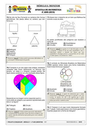 MÓDULO I- MONITOR
                                                  APOSTILA DE MATEMÁTICA
                                                       4º ANO (2010)


75) No sítio de Seu Fernando os canteiros têm formas                     77) Abaixo tem o desenho de um trem que Matheus fez
geométricas. Ele planta alface no canteiro que tem                       durante a aula de artes.
forma de:




         Agrião                                couve



                                                                         As partes pontilhadas são polígonos que recebem o
                                                                         nome de:
       coentro
                                                                         (A) Triângulos        (B) Quadriláteros
                                                                         (C) Círculos          (D) Losangos
         alface                             salsinha
                                                                            Resposta: Letra B. As opções A e C não têm nada a ver com
(A) Retângulo
                                                                            a pergunta. A opção D cita um outro quadrilátero, mas é
(B)Trapézio                                                                 importante chamar a atenção dos alunos que esse
(C)Quadrado                                                                 quadrilátero (losango) possui a característica de ter todos
(D)Triângulo                                                                os lados iguais e ter formato de “balão”.

  Resposta: Letra B. O aluno poderá apresentar dificuldades na
  associação e interpretação da questão.

                                                                         78) O símbolo da Olimpíada Brasileira de Matemática
                                                                         (OBM) aparece várias vezes uma forma matemática.
                                                                         Qual é essa forma que aparece?
76) O tangram é um dos jogos mais antigos, entretanto
variações dele foram aparecendo no decorrer dos
tempos, um deles é o tangram coração partido. Na
figura abaixo podemos ver uma ilustração dessa figura.




                                                                         (A) Quadrado              (B) Losango
                                                                         (C) Círculo               (D) Triângulo
                                                                            Resposta: Letra C. A opção (C) demonstra que o aluno
                                                                            desenvolveu a habilidade requerida na questão e por isso
                                                                            acerta. As opções (A), (B) e (D) sugerem que o aluno
Baseando-se na imagem acima responda qual é o                               escolheu a resposta ao acaso porque não reconhece a figura
nome dado ao polígono que aparece representado pela                         plana que forma o símbolo acima.
letra C na figura?

(A) Triângulo               (B) Círculo
                                                                         79) O Tangram é um jogo muito interessante formado
(C) Trapézio                (D) Quadrado                                 por 7 peças. Cada peça possui uma forma geométrica.
  Resposta: Letra D. O aluno poderá apresentar dificuldades
                                                                         Quantas peças tem a forma de triângulo?
  na interpretação da questão, já que tem letras na figura e nas
  opções, uma das alternativas que podem gerar essa confusão
  é a letra C.


 PROJETO (CON)SEGUIR – MÓDULO 1 – 4º ANO (MONITOR)                 105                                  MATEMÁTICA - 2010
 