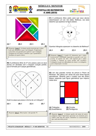 MÓDULO I- MONITOR
                                                APOSTILA DE MATEMÁTICA
                                                     4º ANO (2010)


                                                                     81) A professora Aline pediu para que seus alunos
                                                                     desenhassem um sol. Um deles, Matheus, vez esse
                                                                     desenho que aparece na figura abaixo.




(A) 7            (B) 6              (C) 5              (D) 4
                                                                     Quantos triângulos aparecem no desenho de Matheus?
   Resposta: Letra C. As demais opções mostram que o aluno
   não sabe identificar o que é um triângulo. É importante           (A) 6             (B) 7              (C) 8               (D) 9
   aproveitar essa questão para explicar o que é triângulo
   (polígono de três lados) e também o que é quadrilátero
   (polígono de quatro lados).                                         Resposta: Letra C. A opção (C) demonstra que o aluno
                                                                       desenvolveu a habilidade requerida na questão e por isso
                                                                       acerta. As opções (A), (B) e (D) sugerem que o aluno
                                                                       escolheu a resposta ao acaso porque não reconhece
                                                                       triângulos ou que teve dificuldade em contar o os triângulos
80) A professora Aline do 5º ano passou para os seus                   pois a disposição é circular.
alunos um atividade com o tangram coração partido,
que é formado por 8 peças geométricas.


                                                                     82) Um dos grandes nomes da pintura é Pierre de
                                                                     Montriam. Ele utilizou em várias de suas obras figuras
                                                                     geométricas. Olhando para o quadro que ele pintou
                                                                     abaixo responda qual figura geométrica que inspirou
                                                                     nesta obra.




Qual é a peça que possui a forma de um triângulo?

(A) 4            (B) 5              (C) 6              (D) 7

                                                                     (A) Triângulos             (B) Círculos
                                                                     (C) Quadriláteros          (D) Pentágonos

  Resposta: letra C. Observações: vide questão 79.
                                                                        Resposta: Letra C . As demais opções são nomes de outros
                                                                        polígonos, logo é importante aproveitar esse momento para
                                                                        refletir cada uma das opções. Relembrar as características
                                                                        que cada uma delas possui.




 PROJETO (CON)SEGUIR – MÓDULO 1 – 4º ANO (MONITOR)             106                                    MATEMÁTICA - 2010
 