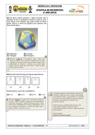 MÓDULO I- MONITOR
                                                 APOSTILA DE MATEMÁTICA
                                                      4º ANO (2010)


83) Na figura abaixo aparece o “globo terreste” bem
diferente do que a professora mostra na sala de aula.
Essa figura é um poliedro que possui todas as faces
iguais. Qual é o nome do polígono que aparece nas
faces dessa figura.




(A) Retângulo              (B) Losango
(C) Triângulo              (D) Pentágono

    Resposta: Letra D. Provavelmente alguns alunos não
    devem se lembrar o que é uma face (mesmo que você tenha
    explicado em questões anteriores), além disso alguns terão
    dificuldades de visualizar o polígono que é plano numa
    figura espacial, ainda mais que temos a idéia de globo
    terrestre por trás disso.



84) Bia está colorindo algumas figuras geométricas:




    (1)             (2)           (3)             (4)

Destas figuras, quais são quadriláteros:
                                                                       As próximas páginas são destinadas a sugestões de
(A) 1 e 2         (B) 2 e 3          (C) 3 e 4      (D) 1 e 4.         atividades. Saiba que todos os anexos estão também
                                                                       na apostila dos alunos, e que poderão ser recortados
                                                                       de acordo com a necessidade de cada aula. Maiores
   Resposta: Letra B. As opções (A) e (C) levantam a hipótese          sufestões serão dadas por e-mail pelos seus
   de que o aluno reconhece apenas um dos quadriláteros                respectivos tutores.
   requeridos na questão. A opção (B) demonstra que o aluno
   desenvolveu a habilidade de reconhecer quadriláteros e por          Espero que nosso trabalho tenha sido útil, e que
   isso responde corretamente. A opção (D) sugere que o                nossos alunos tenham conquistado maiores
   aluno escolheu a resposta ao acaso.                                 conhecimentos práticos e teóricos, objetivo principal
                                                                       deste material.

                                                                       Atenciosamente,
                                                                       Equipe do Projeto Con-seguir.




 PROJETO (CON)SEGUIR – MÓDULO 1 – 4º ANO (MONITOR)               107                             MATEMÁTICA - 2010
 
