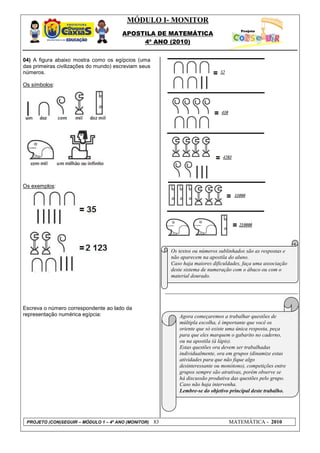 MÓDULO I- MONITOR
                                       APOSTILA DE MATEMÁTICA
                                            4º ANO (2010)


04) A figura abaixo mostra como os egípcios (uma
das primeiras civilizações do mundo) escreviam seus
números.

Os símbolos:




Os exemplos:




                                                           Os textos ou números sublinhados são as respostas e
                                                           não aparecem na apostila do aluno.
                                                           Caso haja maiores dificuldades, faça uma associação
                                                           deste sistema de numeração com o ábaco ou com o
                                                           material dourado.




Escreva o número correspondente ao lado da
representação numérica egípcia:                               Agora começaremos a trabalhar questões de
                                                              múltipla escolha, é importante que você os
                                                              oriente que só existe uma única resposta, peça
                                                              para que eles marquem o gabarito no caderno,
                                                              ou na apostila (à lápis).
                                                              Estas questões ora devem ser trabalhadas
                                                              individualmente, ora em grupos (dinamize estas
                                                              atividades para que não fique algo
                                                              desinteressante ou monótono), competições entre
                                                              grupos sempre são atrativas, porém observe se
                                                              há discussão produtiva das questões pelo grupo.
                                                              Caso não haja intervenha.
                                                              Lembre-se do objetivo principal deste trabalho.




 PROJETO (CON)SEGUIR – MÓDULO 1 – 4º ANO (MONITOR)    83                            MATEMÁTICA - 2010
 
