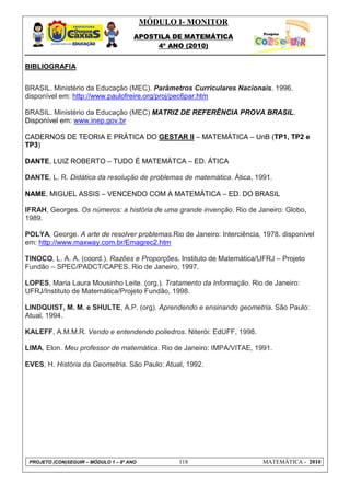 MÓDULO I- MONITOR
                                       APOSTILA DE MATEMÁTICA
                                            4º ANO (2010)


BIBLIOGRAFIA


BRASIL. Ministério da Educação (MEC). Parâmetros Curriculares Nacionais. 1996.
disponível em: http://www.paulofreire.org/proj/pec6par.htm

BRASIL. Ministério da Educação (MEC) MATRIZ DE REFERÊNCIA PROVA BRASIL.
Disponível em: www.inep.gov.br

CADERNOS DE TEORIA E PRÁTICA DO GESTAR II – MATEMÁTICA – UnB (TP1, TP2 e
TP3)

DANTE, LUIZ ROBERTO – TUDO É MATEMÁTCA – ED. ÁTICA

DANTE, L. R. Didática da resolução de problemas de matemática. Ática, 1991.

NAME, MIGUEL ASSIS – VENCENDO COM A MATEMÁTICA – ED. DO BRASIL

IFRAH, Georges. Os números: a história de uma grande invenção. Rio de Janeiro: Globo,
1989.

POLYA, George. A arte de resolver problemas.Rio de Janeiro: Interciência, 1978. disponível
em: http://www.maxway.com.br/Emagrec2.htm

TINOCO, L. A. A. (coord.). Razões e Proporções. Instituto de Matemática/UFRJ – Projeto
Fundão – SPEC/PADCT/CAPES. Rio de Janeiro, 1997.

LOPES, Maria Laura Mousinho Leite. (org.). Tratamento da Informação. Rio de Janeiro:
UFRJ/Instituto de Matemática/Projeto Fundão, 1998.

LINDQUIST, M. M. e SHULTE, A.P. (org). Aprendendo e ensinando geometria. São Paulo:
Atual, 1994.

KALEFF, A.M.M.R. Vendo e entendendo poliedros. Niterói: EdUFF, 1998.

LIMA, Elon. Meu professor de matemática. Rio de Janeiro: IMPA/VITAE, 1991.

EVES, H. História da Geometria. São Paulo: Atual, 1992.




 PROJETO (CON)SEGUIR – MÓDULO 1 – 8º ANO          118                     MATEMÁTICA - 2010
 