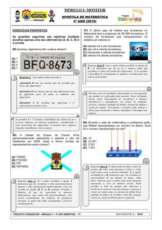 MÓDULO I- MONITOR
                                                   APOSTILA DE MATEMÁTICA
                                                        4º ANO (2010)


EXERCÍCIOS PROPOSTOS                                                   07) O último jogo de futebol que aconteceu no
                                                                       Maracanã teve a presença de 80 080 torcedores. O
As questões seguintes são objetivas (múltipla                          número de torcedores que compareceram no
escolha) apenas uma das alternativas (A, B, C, D) é                    estádio por extenso é:
a correta.
                                                                       (A) oitenta mil e oito torcedores.
05) Quantos algarismos têm a placa abaixo?                             (B) oito mil e oitenta torcedores.
                                                                       (C) oitocentos e oitenta torcedores.
                                                                       (D) oitenta mil oitenta torcedores.
(A) 1
(B) 3
(C) 4                                                                        Resposta letra D. Caso o aluno tenha escolhido as opções A,
(D) 7                                                                        B e C demonstra que ele ao ler o número ainda não
                                                                             reconhece o valor posicional dos algarismos. E se escolher
                                                                             a letra D já lê corretamente os números reconhecendo seus
         Resposta C. Caso aluno tenha marcado a:                             valores posicionais.

          alternativa B isto nos mostra que ele acredita que
         letras são algarismos.

         alternativa D nos mostra que ele não diferenciou letra
         de algarismo para ele todos os símbolos são                         Há uma série de atividades relacionadas a essas questões
         algarismos.                                                         que podem ser exploradas pelo monitor. Essas atividades
                                                                             devem tratar basicamente de reconhecer o número,
         alternativa A ele acredita que algarismo e nº                       identificá-lo e quantificá-lo em termos de unidades,
         representam a mesma coisa.                                          dezenas, centenas, unidades de milhar, dezenas de milhar e
                                                                             assim por diante. Fisicamente o monitor pode utilizar o
                                                                             ábaco para incentivar o aluno a identificar e decompor um
                                                                             número.

   As questões 6 e 7 avaliam a habilidade dos alunos de ler e
   escrever números em diversas grandezas, considerando o              08) Durante a aula de matemática a professora pediu
   valor posicional dos algarismos. O monitor deve explorar            que Rafael representasse um número no ábaco. Qual
   situações semelhantes com os alunos.                                foi o número representado por ele?

06) A cidade de Duque de Caxias tinha
aproximadamente setecentos e setenta e oito mil                        (A)   10
habitantes em 2004. Qual a forma correta de                            (B)   22 051
representarmos esse número?                                            (C)   2 251
                                                                       (D)   1 251


(A) 778000
(B) 7781000
(C) 778
(D) 70078000                                                                    Resposta letra B. O aluno pode escolher a letra A,
                                                                                porque não sabe como funciona o ábaco e conta
                                                                                cada conta como se fossem unidades. Se a opção
                                                                                escolhida for a B, demonstra que ele reconhece a
                                                                                representação de um número no ábaco. Além
        Resposta letra A. Se o aluno escolheu a opção A                         disso, observou que a ordem vazia neste material
        demonstra que ele reconhece o valor posicional desse                    representa o zero no número escrito. Pode
        número e sabe representá-lo numericamente. Caso ele                     escolher a letra C, porque não observou a
        escolha as opções B, C ou D, podemos levantar a                         ausência de conta na casa da centena e começou a
        hipótese de que ele representa os números                               contar as contas como se a dezena de milhar fosse
        aditivamente, mas ainda não posicionalmente. Isso                       unidade de milhar. Se escolher a letra D, é porque
        ocorre normalmente em números de grandezas                              contou as contas da direita para a esquerda.
        elevadas, os quais não estão acostumados a escrever
        cotidianamente.



 PROJETO (CON)SEGUIR – MÓDULO 1 – 4º ANO (MONITOR)                84                                     MATEMÁTICA - 2010
 