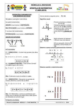 MÓDULO I- MONITOR
                                        APOSTILA DE MATEMÁTICA
                                             4º ANO (2010)


           OPERAÇÕES FUNDAMENTAIS
            COM NÚMEROS NATURAIS                              Vamos calcular a seguinte soma :   78 + 54

São seis as operações matemáticas:                            Algoritmo usual:

As quatro fundamentais:                                                             Primeiro somamos a unidade:
                                                                                            8 + 4 = 12
ADIÇÃO e sua inversa, a SUBTRAÇÃO.                                                  Colocamos apenas a unidade
                                                                                    do nº 12 o 2. As dez unidades
MULTIPLICAÇÃO e sua inversa, a DIVISÃO.                                             restantes,ou seja 1 dezena do
                                                                                    nº 12 se agrupam com as
E as duas não fundamentais:                                                         outras dezenas (o famoso vai
                                                                                    1)
POTENCIAÇÃO e sua inversa, a RADICIAÇÃO.

ADIÇÃO DE NATURAIS:
                                                                                    Agora somamos as dezenas (
                                                              7+ 5                  = 12 com mais uma dezena
                                                              que
                                                                                   tinha se agrupado, teremos 13.
                                                                                   Portando a soma resultou em
                                                                                   132.
                                                              Observe a soma na forma polinomial dos números:
a) Propriedades

A1 – COMUTATIVA – A ordem das parcelas não altera
a soma.

Ex: 3 + 2 = 5 e 2 + 3 = 5 , ou seja:




A2 – ELEMENTO NEUTRO – Todo número somado
com zero é igual a ele mesmo.
                                                              Observe usando o material dourado:
Ex: 7 + 0 = 7     e   0+7=7




Obs: O elemento neutro da adição é o zero.

A3 – ASSOCIATIVA – Agrupando as parcelas de
maneira diferente, a soma não se altera.

Ex: (1 + 2) + 3 = 3 + 3 = 6   e    1 + (2 + 3) = 1 + 5
=6




Obs: Em Matemática, usamos os parênteses para
indicar que os cálculos que estão dentro deles devem
ser efetuados em primeiro lugar.

b) Algoritmo da Adição:
 PROJETO (CON)SEGUIR – MÓDULO 1 – 4º ANO (MONITOR)       85                            MATEMÁTICA - 2010
 
