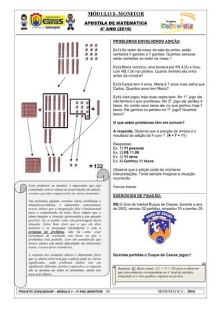 MÓDULO I- MONITOR
                                             APOSTILA DE MATEMÁTICA
                                                  4º ANO (2010)


                                                                 PROBLEMAS ENVOLVENDO ADIÇÃO

                                                                 Ex1) Ao redor da mesa da sala de jantar, estão
                                                                 sentados 4 garotos e 7 garotas. Quantas pessoas
                                                                 estão sentadas ao redor da mesa ?

                                                                 Ex2) Maria comprou uma boneca por R$ 4,00 e ficou
                                                                 com R$ 7,00 na carteira. Quanto dinheiro ela tinha
                                                                 antes da compra?

                                                                 Ex3) Carlos tem 4 anos. Maria é 7 anos mais velha que
                                                                 Carlos. Quantos anos tem Maria?
                                                                                                                  o
                                                                 Ex4) José jogou hoje duas vezes taso. No 1 jogo ele
                                                                                                    o
                                                                 não lembra o que aconteceu. No 2 jogo ele perdeu 4
                                                                 tasos. Ao contar seus tasos ele viu que ganhou hoje 7
                                                                                                   o
                                                                 tasos. Ele ganhou ou perdeu no 1 jogo? Quantos
                                                                 tasos?

                                                                 O que estes problemas têm em comum?

                                                                 A resposta. Observe que a solução de ambos é o
                                                                 resultado da adição de 4 com 7 (4 + 7 = 11)

                                                                 Respostas:
                                                                 Ex. 1) 11 pessoas
                                                                 Ex. 2) R$ 11,00
                                                                 Ex. 3) 11 anos
                                                                 Ex. 4) Ganhou 11 tasos

                                                                 Observe que a adição pode ter inúmeras
                                                                 interpretações. Tente sempre imaginar a situação
                                                                 ocorrendo.
     Caro professor ou monitor, é importante que seja            Vamos treinar:
     comentado com os alunos as propriedades da adição,
     veremos que elas reaparecerão em outros momentos.
                                                                 EXERCÍCIOS DE FIXAÇÃO:
     Nas próximas páginas veremos vários problemas e
     situações-problema, é importante conscientizar              09) O time de futebol Duque de Caxias, durante o ano
     nossos alunos que a imaginação dele é fundamental           de 2002, venceu 32 partidas, empatou 15 e perdeu 20.
     para a compreensão do texto. Peça sempre que o
     aluno imagine a situação apresentada e que quando
     possível, ele se ponha como um personagem dessa
     situação. Deixe bem claro que o que ele deve
     destacar e se preocupar inicialmente é com a
     pergunta do problema, não há como criar
     estratégias de resolução sem focar no que o
     problemas está pedindo. Leve em considerção que
     nossos alunos tem muita dificuldade em interpretar
     textos, é nosso dever orientá-los.

     A respeito dos exemplos abaixo é importante fazer           Quantas partidas o Duque de Caxias jogou?
     que os alunos observem que a adição pode ter vários
     significados, cada problema abaixo tem um
     significado diferente, porém a operação e a resposta
                                                                   Resposta: 67. Basta somar (32 + 15 + 20) faça-os observar
     são as mesmas em todos os problemas, atente isto
                                                                   que estes números correspondem ao nº total de partidas,
     para seus alunos.
                                                                   independe se o time ganhou, empatou ou perdeu.



PROJETO (CON)SEGUIR – MÓDULO 1 – 4º ANO (MONITOR)           86                                 MATEMÁTICA - 2010
 
