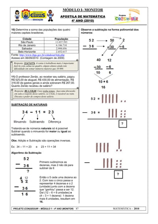 MÓDULO I- MONITOR
                                                 APOSTILA DE MATEMÁTICA
                                                      4º ANO (2010)


10) Determine a soma das populações das quatro                           Observe a subtração na forma polinomial dos
maiores capitais brasileiras.                                            números:

          Cidade                       População
        São Paulo                       11.037.593
      Rio de Janeiro                    6.186.710
         Salvador                       2.998.056
     Belo Horizonte                     2.452.617
Fonte: http://www.ibge.gov.br/cidadesat/link.php
Acesso em 06/09/2010 (Contagem de 2009)
  Resposta: 22.674.976. A conta é trabalhosa mais é importante
  fazê-la com calma no quadro, alguns alunos ainda tem
  dificuldade em somar números maiores que 10 000.


11) O professor Zenão, ao receber seu salário, pagou
R$ 525,00 de aluguel, R$ 430,00 de alimentação, R$
316,00 de gastos gerais e ainda sobraram R$ 267,00.
Quanto Zenão recebeu de salário?
  Resposta: R$ 1.538,00. Caso tenha tempo, faça uma discussão
  em sala a respeito desse salário, se é bom, é razoável ou ruim.
  Discuta o poder de compra deste salário.


SUBTRAÇÃO DE NATURAIS:




Tratando-se de números naturais só é possível
Subtrair quando o minuendo for maior ou igual ao
subtraendo.

Obs: Adição e Subtração são operações inversas.

Ex: 34 – 11 = 23        e    23 + 11 = 34

Algoritmo da Subtração


                            Primeiro subtraímos as
                            dezenas, mas 2 não dá para
                            subtrair de 6


                            Então o 5 cede uma dezena ao
                            2. Com isso o cinco passa a
                            representar 4 dezenas e o 2
                            (unidade) junto com a dezena
                            que “ganhou” passa a ser 12.
                            Daí (12 – 6 = 6 unidades) e
                            (4 – 3 = 1 dezena) 1 dezena
                            mais 6 unidades, resultam em
                            16.

 PROJETO (CON)SEGUIR – MÓDULO 1 – 4º ANO (MONITOR)                  87                          MATEMÁTICA - 2010
 