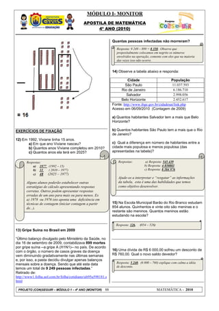 MÓDULO I- MONITOR
                                            APOSTILA DE MATEMÁTICA
                                                 4º ANO (2010)


                                                              Quantas pessoas infectadas não morreram?

                                                                Resposta: 9 249 – 899 = 8 350. Observe que
                                                                propositalmente colocamos em negrito os números
                                                                envolvidos na operação, comente com eles que na maioria
                                                                das vezes isso não ocorre.


                                                              14) Observe a tabela abaixo e responda:

                                                                        Cidade                      População
                                                                      São Paulo                      11.037.593
                                                                   Rio de Janeiro                    6.186.710
                                                                       Salvador                      2.998.056
                                                                   Belo Horizonte                    2.452.617
                                                              Fonte: http://www.ibge.gov.br/cidadesat/link.php
                                                              Acesso em 06/09/2010 (Contagem de 2009)

                                                              a) Quantos habitantes Salvador tem a mais que Belo
                                                              Horizonte?

EXERCÍCIOS DE FIXAÇÃO                                         b) Quantos habitantes São Paulo tem a mais que o Rio
                                                              de Janeiro?
12) Em 1992, Viviane tinha 15 anos.
       a) Em que ano Viviane nasceu?                          c) Qual a diferença em número de habitantes entre a
       b) Quantos anos Viviane completou em 2010?             cidade mais populosa e menos populosa (das
       c) Quantos anos ela terá em 2025?                      apresentadas na tabela)?


       Respostas:                                                Respostas:          a) Resposta: 545 439
           a) 1977 (1992 – 15)                                                      b) Resposta: 4 850883
           b) 33   ( 2010 – 1977)                                                   c) Resposta: 8 584 976
           c) 48 (2025 – 1977)
                                                                 Ajude-os a interpretar e “resgatar” as informações
       Alguns alunos poderão estabelecer outras                  da tabela, esta é uma das habilidades que temos
       estratégias de cálculo apresentando respostas             como objetivo desenvolver.
       corretas. Outros podem apresentar respostas
       erradas de um ano para mais ou para menos. Ex
       a) 1978 ou 1976 isto aponta uma deficiência em
       técnicas de contagem (iniciar contagem a partir        15) Na Escola Municipal Barão do Rio Branco estudam
       de...).                                                854 alunos. Quinhentos e vinte oito são meninas e o
                                                              restante são meninos. Quantos meninos estão
                                                              estudando na escola?

                                                                Resposta: 326.   (854 – 528)
13) Gripe Suína no Brasil em 2009

“Último balanço divulgado pelo Ministério da Saúde, no
dia 16 de setembro de 2009, contabilizava 899 mortes
por gripe suína --a gripe A (H1N1)-- no país. De acordo
com o órgão, o número de casos graves da doença               16) Uma dívida de R$ 6 000,00 sofreu um desconto de
vem diminuindo gradativamente nas últimas semanas             R$ 760,00. Qual o novo saldo devedor?
e, por isso, a pasta decidiu divulgar apenas balanços
mensais sobre a doença. Sendo que até esta data                 Resposta: 5 240. (6 000 – 760) explique com calma a idéia
                                                                de desconto.
temos um total de 9 249 pessoas infectadas.”
Retirado de:
http://www1.folha.uol.com.br/folha/cotidiano/ult95u598181.s
html

 PROJETO (CON)SEGUIR – MÓDULO 1 – 4º ANO (MONITOR)       88                                    MATEMÁTICA - 2010
 