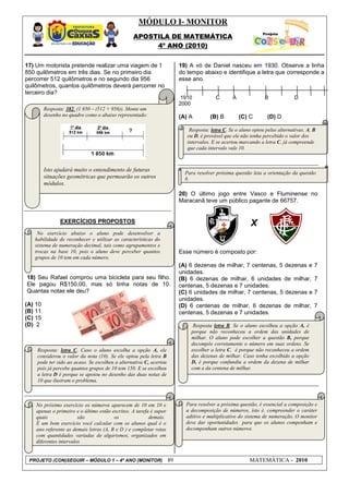 MÓDULO I- MONITOR
                                                 APOSTILA DE MATEMÁTICA
                                                      4º ANO (2010)


17) Um motorista pretende realizar uma viagem de 1                       19) A vó de Daniel nasceu em 1930. Observe a linha
850 quilômetros em três dias. Se no primeiro dia                         do tempo abaixo e identifique a letra que corresponde a
percorrer 512 quilômetros e no segundo dia 956                           esse ano.
quilômetros, quantos quilômetros deverá percorrer no
terceiro dia?
                                                                         1910            C       A              B              D
                                                                         2000
         Resposta: 382. (1 850 – (512 + 956)). Monte um
         desenho no quadro como o abaixo representado:                   (A) A        (B) B          (C) C        (D) D

                                                                             Resposta: letra C. Se o aluno optou pelas alternativas, A, B
                                                                            ou D, é provável que ele não tenha percebido o valor dos
                                                                            intervalos. E se acertou marcando a letra C, já compreende
                                                                            que cada intervalo vale 10.



         Isto ajudará muito o entendimento de futuras
                                                                           Para resolver próxima questão leia a orientação da questão
         situações geométricas que permearão os outros                     8.
         módulos.
                                                                         20) O último jogo entre Vasco e Fluminense no
                                                                         Maracanã teve um público pagante de 66757.


                EXERCÍCIOS PROPOSTOS                                                                      X
    No exercício abaixo o aluno pode desenvolver a
   habilidade de reconhecer e utilizar as características do
   sistema de numeração decimal, tais como agrupamentos e
   trocas na base 10, pois o aluno deve perceber quantos                 Esse número é composto por:
   grupos de 10 tem em cada número.
                                                                         (A) 6 dezenas de milhar, 7 centenas, 5 dezenas e               7
                                                                         unidades.
18) Seu Rafael comprou uma bicicleta para seu filho.                     (B) 6 dezenas de milhar, 6 unidades de milhar,                 7
Ele pagou R$150,00, mas só tinha notas de 10.                            centenas, 5 dezenas e 7 unidades.
Quantas notas ele deu?                                                   (C) 6 unidades de milhar, 7 centenas, 5 dezenas e              7
                                                                         unidades.
(A) 10                                                                   (D) 6 centenas de milhar, 6 dezenas de milhar,                 7
(B) 11                                                                   centenas, 5 dezenas e 7 unidades.
(C) 15
(D) 2                                                                          Resposta letra B. Se o aluno escolheu a opção A, é
                                                                             porque não reconheceu a ordem das unidades de
                                                                             milhar. O aluno pode escolher a questão B, porque
                                                                             decompôs corretamente o número em suas ordens. Se
    Resposta: letra C. Caso o aluno escolha a opção A, ele                   escolher a letra C, é porque não reconheceu a ordem
    considerou o valor da nota (10). Se ele optou pela letra B               das dezenas de milhar. Caso tenha escolhido a opção
    pode ter sido ao acaso. Se escolheu a alternativa C, acertou             D, é porque confundiu a ordem da dezena de milhar
    pois já percebe quantos grupos de 10 tem 150. E se escolheu              com a da centena de milhar.
    a letra D é porque se apoiou no desenho das duas notas de                .
    10 que ilustram o problema.



    No próximo exercício os números aparecem de 10 em 10 e                 Para resolver a próxima questão, é essencial a composição e
    apenas o primeiro e o último estão escritos. A tarefa é supor          a decomposição de números, isto é, compreender o caráter
    quais               são             os               demais.           aditivo e multiplicativo do sistema de numeração. O monitor
    É um bom exercício você calcular com os alunos qual é o                deve dar oportunidades para que os alunos componham e
    ano referente as demais letras (A, B e D ) e completar retas           decomponham outros números.
    com quantidades variadas de algarismos, organizados em
    diferentes intervalos


 PROJETO (CON)SEGUIR – MÓDULO 1 – 4º ANO (MONITOR)                  89                                   MATEMÁTICA - 2010
 