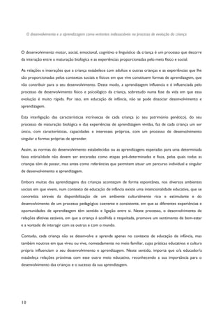 10
O desenvolvimento e a aprendizagem como vertentes indissociáveis no processo de evolução da criança
O desenvolvimento motor, social, emocional, cognitivo e linguístico da criança é um processo que decorre
da interação entre a maturação biológica e as experiências proporcionadas pelo meio físico e social.
As relações e interações que a criança estabelece com adultos e outras crianças e as experiências que lhe
são proporcionadas pelos contextos sociais e físicos em que vive constituem formas de aprendizagem, que
vão contribuir para o seu desenvolvimento. Deste modo, a aprendizagem influencia e é influenciada pelo
processo de desenvolvimento físico e psicológico da criança, sobretudo numa fase da vida em que essa
evolução é muito rápida. Por isso, em educação de infância, não se pode dissociar desenvolvimento e
aprendizagem.
Esta interligação das características intrínsecas de cada criança (o seu património genético), do seu
processo de maturação biológica e das experiências de aprendizagem vividas, faz de cada criança um ser
único, com características, capacidades e interesses próprios, com um processo de desenvolvimento
singular e formas próprias de aprender.
Assim, as normas do desenvolvimento estabelecidas ou as aprendizagens esperadas para uma determinada
faixa etária/idade não devem ser encaradas como etapas pré-determinadas e fixas, pelas quais todas as
crianças têm de passar, mas antes como referências que permitem situar um percurso individual e singular
de desenvolvimento e aprendizagem.
Embora muitas das aprendizagens das crianças aconteçam de forma espontânea, nos diversos ambientes
sociais em que vivem, num contexto de educação de infância existe uma intencionalidade educativa, que se
concretiza através da disponibilização de um ambiente culturalmente rico e estimulante e do
desenvolvimento de um processo pedagógico coerente e consistente, em que as diferentes experiências e
oportunidades de aprendizagem têm sentido e ligação entre si. Neste processo, o desenvolvimento de
relações afetivas estáveis, em que a criança é acolhida e respeitada, promove um sentimento de bem-estar
e a vontade de interagir com os outros e com o mundo.
Contudo, cada criança não se desenvolve e aprende apenas no contexto de educação de infância, mas
também noutros em que viveu ou vive, nomeadamente no meio familiar, cujas práticas educativas e cultura
própria influenciam o seu desenvolvimento e aprendizagem. Neste sentido, importa que o/a educador/a
estabeleça relações próximas com esse outro meio educativo, reconhecendo a sua importância para o
desenvolvimento das crianças e o sucesso da sua aprendizagem.
 