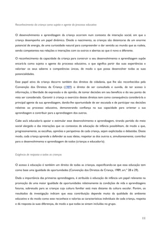 11
Reconhecimento da criança como sujeito e agente do processo educativo
O desenvolvimento e aprendizagem da criança ocorrem num contexto de interação social, em que a
criança desempenha um papel dinâmico. Desde o nascimento, as crianças são detentoras de um enorme
potencial de energia, de uma curiosidade natural para compreender e dar sentido ao mundo que as rodeia,
sendo competentes nas relações e interações com os outros e abertas ao que é novo e diferente.
O reconhecimento da capacidade da criança para construir o seu desenvolvimento e aprendizagem supõe
encará-la como sujeito e agente do processo educativo, o que significa partir das suas experiências e
valorizar os seus saberes e competências únicas, de modo a que possa desenvolver todas as suas
potencialidades.
Esse papel ativo da criança decorre também dos direitos de cidadania, que lhe são reconhecidos pela
Convenção dos Direitos da Criança (1989) o direito de ser consultada e ouvida, de ter acesso à
informação, à liberdade de expressão e de opinião, de tomar decisões em seu benefício e do seu ponto de
vista ser considerado. Garantir à criança o exercício destes direitos tem como consequência considerá-la o
principal agente da sua aprendizagem, dando-lhe oportunidade de ser escutada e de participar nas decisões
relativas ao processo educativo, demonstrando confiança na sua capacidade para orientar a sua
aprendizagem e contribuir para a aprendizagem dos outros.
Cabe ao/à educador/a apoiar e estimular esse desenvolvimento e aprendizagem, tirando partido do meio
social alargado e das interações que os contextos de educação de infância possibilitam, de modo a que,
progressivamente, as escolhas, opiniões e perspetivas de cada criança, sejam explicitadas e debatidas. Deste
modo, cada criança aprende a defender as suas ideias, respeitar as dos outros e, simultaneamente, contribui
para o desenvolvimento e aprendizagem de todos (crianças e educador/a).
Exigência de resposta a todas as crianças
O acesso à educação é também um direito de todas as crianças, especificando-se que essa educação tem
como base uma igualdade de oportunidades (Convenção dos Direitos da Criança, 1989, art.º 28 e 29).
Dada a importância das primeiras aprendizagens, é atribuído à educação de infância um papel relevante na
promoção de uma maior igualdade de oportunidades relativamente às condições de vida e aprendizagens
futuras, sobretudo para as crianças cuja cultura familiar está mais distante da cultura escolar. Porém, os
resultados da investigação indicam que essa contribuição depende muito da qualidade do ambiente
educativo e do modo como este reconhece e valoriza as características individuais de cada criança, respeita
e dá resposta às suas diferenças, de modo a que todas se sintam incluídas no grupo.
 