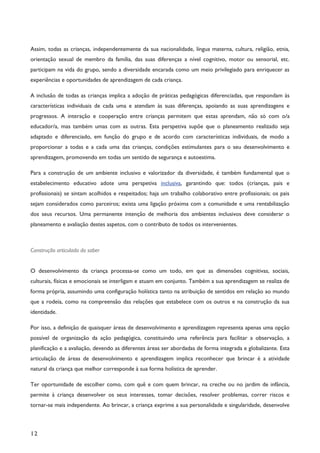 12
Assim, todas as crianças, independentemente da sua nacionalidade, língua materna, cultura, religião, etnia,
orientação sexual de membro da família, das suas diferenças a nível cognitivo, motor ou sensorial, etc.
participam na vida do grupo, sendo a diversidade encarada como um meio privilegiado para enriquecer as
experiências e oportunidades de aprendizagem de cada criança.
A inclusão de todas as crianças implica a adoção de práticas pedagógicas diferenciadas, que respondam às
características individuais de cada uma e atendam às suas diferenças, apoiando as suas aprendizagens e
progressos. A interação e cooperação entre crianças permitem que estas aprendam, não só com o/a
educador/a, mas também umas com as outras. Esta perspetiva supõe que o planeamento realizado seja
adaptado e diferenciado, em função do grupo e de acordo com características individuais, de modo a
proporcionar a todas e a cada uma das crianças, condições estimulantes para o seu desenvolvimento e
aprendizagem, promovendo em todas um sentido de segurança e autoestima.
Para a construção de um ambiente inclusivo e valorizador da diversidade, é também fundamental que o
estabelecimento educativo adote uma perspetiva inclusiva, garantindo que: todos (crianças, pais e
profissionais) se sintam acolhidos e respeitados; haja um trabalho colaborativo entre profissionais; os pais
sejam considerados como parceiros; exista uma ligação próxima com a comunidade e uma rentabilização
dos seus recursos. Uma permanente intenção de melhoria dos ambientes inclusivos deve considerar o
planeamento e avaliação destes aspetos, com o contributo de todos os intervenientes.
Construção articulada do saber
O desenvolvimento da criança processa-se como um todo, em que as dimensões cognitivas, sociais,
culturais, físicas e emocionais se interligam e atuam em conjunto. Também a sua aprendizagem se realiza de
forma própria, assumindo uma configuração holística tanto na atribuição de sentidos em relação ao mundo
que a rodeia, como na compreensão das relações que estabelece com os outros e na construção da sua
identidade.
Por isso, a definição de quaisquer áreas de desenvolvimento e aprendizagem representa apenas uma opção
possível de organização da ação pedagógica, constituindo uma referência para facilitar a observação, a
planificação e a avaliação, devendo as diferentes áreas ser abordadas de forma integrada e globalizante. Esta
articulação de áreas de desenvolvimento e aprendizagem implica reconhecer que brincar é a atividade
natural da criança que melhor corresponde à sua forma holística de aprender.
Ter oportunidade de escolher como, com quê e com quem brincar, na creche ou no jardim de infância,
permite à criança desenvolver os seus interesses, tomar decisões, resolver problemas, correr riscos e
tornar-se mais independente. Ao brincar, a criança exprime a sua personalidade e singularidade, desenvolve
 
